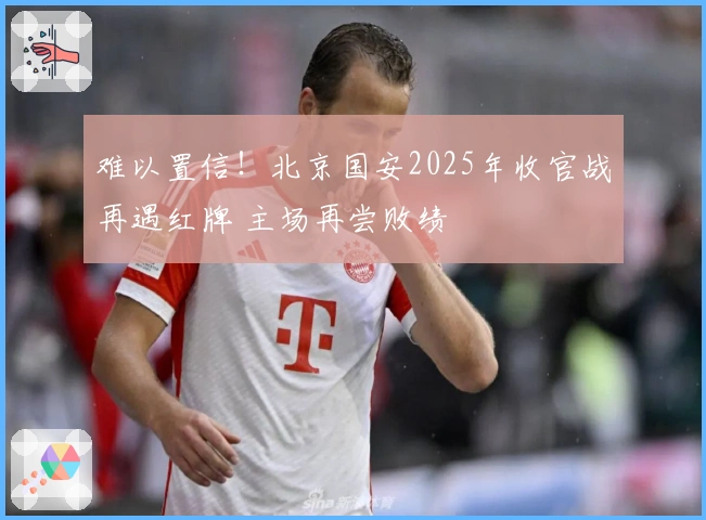 难以置信！北京国安2025年收官战再遇红牌 主场再尝败绩