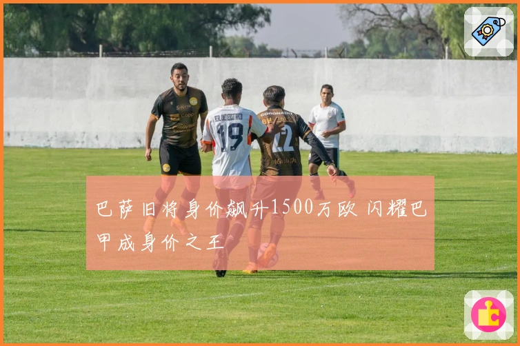 巴萨旧将身价飙升1500万欧 闪耀巴甲成身价之王