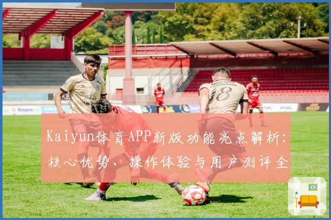 Kaiyun体育APP新版功能亮点解析:核心优势、操作体验与用户测评全方位分享