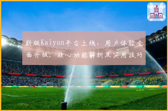 新版Kaiyun平台上线,用户体验全面升级:核心功能解析及实用技巧分享