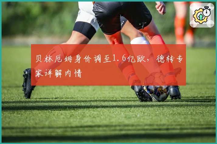 贝林厄姆身价调至1.6亿欧，德转专家详解内情