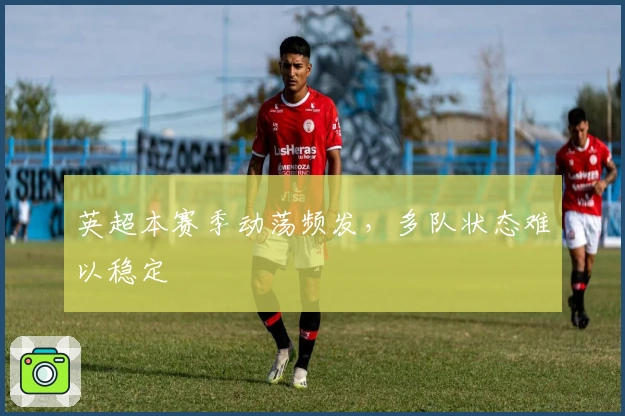 英超本赛季动荡频发，多队状态难以稳定