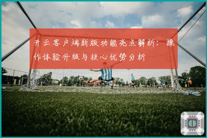 开云客户端新版功能亮点解析：操作体验升级与核心优势分析