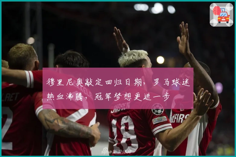 穆里尼奥敲定回归日期，罗马球迷热血沸腾，冠军梦想更进一步