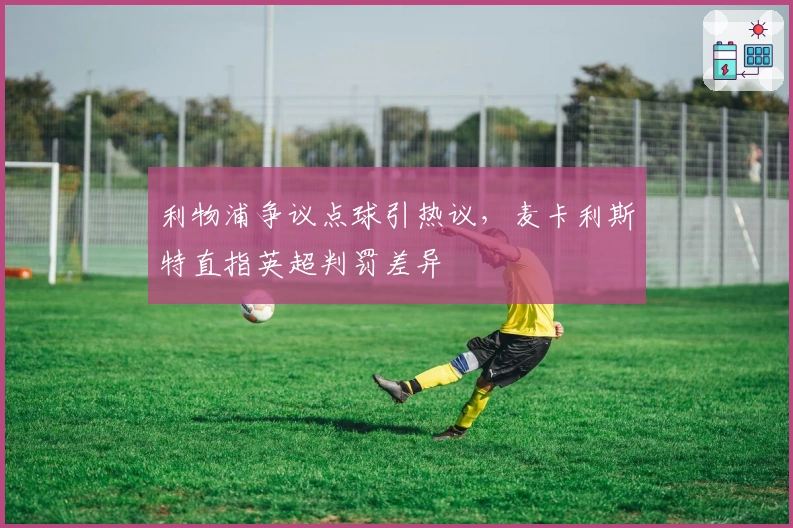 利物浦争议点球引热议，麦卡利斯特直指英超判罚差异
