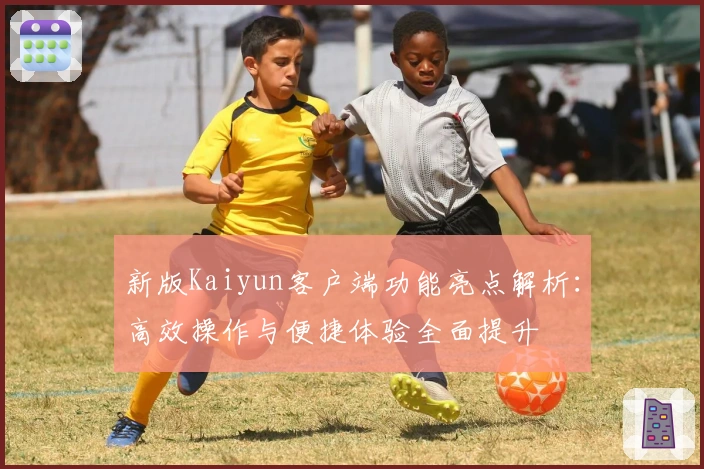 新版Kaiyun客户端功能亮点解析:高效操作与便捷体验全面提升