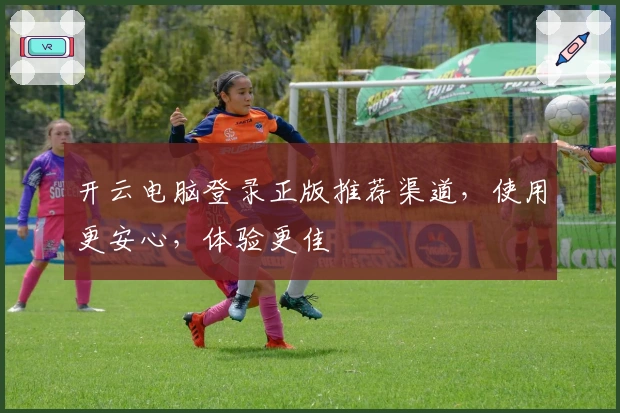 开云电脑登录正版推荐渠道，使用更安心，体验更佳